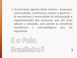 E o Pulo Brasileiro?Os principais agentes deste sistema – empresas, universidades, professores, alunos e governo – já perceberam a necessidade de estruturação e regulamentação dos processos que vão levar adiante a inovação, sem perder os benefícios econômicos e mercadológicos que ela representa.