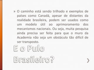 E o Pulo Brasileiro?O caminho está sendo trilhado e exemplos de países como Canadá, apesar de distantes da realidade brasileira, podem ser usados como um modelo útil ao aprimoramento dos mecanismos nacionais. Ou seja, muita pesquisa ainda precisa ser feita para que o muro da Academia não seja um obstáculo tão difícil de ser transposto. 