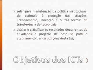 Objetivos dos ICTszelar pela manutenção da política institucional de estímulo à proteção das criações, licenciamento, inovação e outras formas de transferência de tecnologia.avaliar e classificar os resultados decorrentes de atividades e projetos de pesquisa para o atendimento das disposições desta Lei;
