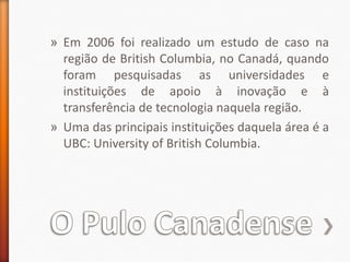 O Pulo CanadenseEm 2006 foi realizado um estudo de caso na região de British Columbia, no Canadá, quando foram pesquisadas as universidades e instituições de apoio à inovação e à transferência de tecnologia naquela região.Uma das principais instituições daquela área é a UBC: Universityof British Columbia.