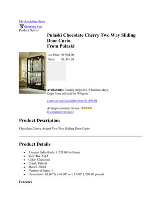 My Associates Store
Shopping Cart
Product Details
Pulaski Chocolate Cherry Two Way Sliding
Door Curio
From Pulaski
List Price: $1,904.00
Price: $1,491.04
Availability: Usually ships in 4-5 business days
Ships from and sold by WSports
2 new or used available from $1,491.04
Average customer review:
(1 customer reviews)
Product Description
Chocolate Cherry Accent Two Way Sliding Door Curio
Product Details
 Amazon Sales Rank: #1321980 in Home
 Size: 46x15x83
 Color: Chocolate
 Brand: Pulaski
 Model: 20661
 Number of items: 1
 Dimensions: 83.00" h x 46.00" w x 15.00" l, 290.00 pounds
Features
 