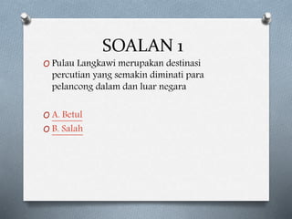 SOALAN 1
O Pulau Langkawi merupakan destinasi
percutian yang semakin diminati para
pelancong dalam dan luar negara
O A. Betul
O B. Salah
 
