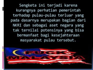 Sengketa ini terjadi karena
kurangnya perhatian pemerintah
terhadap pulau-pulau terluar yang
pada dasarnya merupakan bagian dari
NKRI dan sebagai aset negara yang
tak ternilai potensinya yang bisa
bermanfaat bagi kesejahteraan
masyarakat pulau tersebut.
 