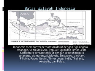 Batas Wilayah Indonesia
Indonesia mempunyai perbatasan darat dengan tiga negara
tetangga, yaitu Malaysia, Papua Nugini danTimor Leste.
Sementara perbatasan laut dengan sepuluh negara
tetangga, diantaranya Malaysia, Singapura,Vietnam,
Filipina, Papua Nugini,Timor Leste, India,Thailand,
Australia, dan Palau.
 