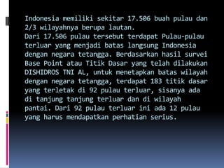 Indonesia memiliki sekitar 17.506 buah pulau dan
2/3 wilayahnya berupa lautan.
Dari 17.506 pulau tersebut terdapat Pulau-pulau
terluar yang menjadi batas langsung Indonesia
dengan negara tetangga. Berdasarkan hasil survei
Base Point atau Titik Dasar yang telah dilakukan
DISHIDROS TNI AL, untuk menetapkan batas wilayah
dengan negara tetangga, terdapat 183 titik dasar
yang terletak di 92 pulau terluar, sisanya ada
di tanjung tanjung terluar dan di wilayah
pantai. Dari 92 pulau terluar ini ada 12 pulau
yang harus mendapatkan perhatian serius.
 