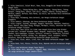 1. Pulau Simeulucut, Salaut Besar, Rawa, Rusa, Benggala dan Rondo berbatasan
dengan India
2. Pulau Sentut,, Tokong Malang Baru, Damar, Mangkai, Tokong Nanas, Tokong
Belayar, Tokong Boro, Semiun, Subi Kecil, Kepala, Sebatik, Gosong Makasar,
Maratua, Sambit, Berhala, Batu Mandi, Iyu Kecil, dan Karimun Kecil berbatasan
dengan Malaysia
3. Pulau Nipa, Pelampong, Batu berhenti, dan Nongsa berbatasan dengan
Singapura
4. Pulau Sebetul, Sekatung, dan Senua berbatasan dengan Vietnam
5. Pulau Lingian, Salando, Dolangan, Bangkit, Manterawu, Makalehi, Kawalusu,
Kawio, Marore, Batu Bawa Ikang, Miangas, Marampit, Intata, kakarutan dan Jiew
berbatasan dengan Filipina
6. Pulau Dana, Dana (pulau ini tidak sama dengan Pulau Dana yang disebut
pertama kali, terdapat kesamaan nama), Mangudu, Shopialoisa, Barung, Sekel,
Panehen, Nusa Kambangan, Kolepon, Ararkula, Karaweira, Penambulai, Kultubai
Utara, Kultubai Selatan, Karang, Enu, Batugoyan, Larat, Asutubun, Selaru,
Batarkusu, Masela dan Meatimiarang berbatasan dengan Australia
7. Pulau Leti, Kisar, Wetar, Liran, Alor, dan Batek berbatasan dengan Timor
Leste
8. Pulau Budd, Fani, Miossu, Fanildo, Bras, Bepondo danLiki berbatasan dengan
Palau
9. Pulau Laag berbatasan dengan Papua Nugini
10. Pulau Manuk, Deli, Batukecil, Enggano, Mega, Sibarubaru, Sinyaunau, Simuk
dan wunga berbatasan dengan samudra Hindia
 