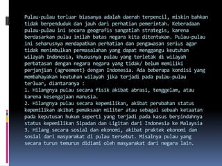 Pulau-pulau terluar biasanya adalah daerah terpencil, miskin bahkan
tidak berpenduduk dan jauh dari perhatian pemerintah. Keberadaan
pulau-pulau ini secara geografis sangatlah strategis, karena
berdasarkan pulau inilah batas negara kita ditentukan. Pulau-pulau
ini seharusnya mendapatkan perhatian dan pengawasan serius agar
tidak menimbulkan permasalahan yang dapat menggangu keutuhan
wilayah Indonesia, khususnya pulau yang terletak di wilayah
perbatasan dengan negara negara yang tidak/ belum memiliki
perjanjian (agreement) dengan Indonesia. Ada beberapa kondisi yang
membahayakan keutuhan wilayah jika terjadi pada pulau-pulau
terluar, diantaranya :
1. Hilangnya pulau secara fisik akibat abrasi, tenggelam, atau
karena kesengajaan manusia.
2. Hilangnya pulau secara kepemilikan, akibat perubahan status
kepemilikan akibat pemaksaan militer atau sebagai sebuah ketaatan
pada keputusan hukum seperti yang terjadi pada kasus berpindahnya
status kepemilikan Sipadan dan Ligitan dari Indonesia ke Malaysia
3. Hilang secara sosial dan ekonomi, akibat praktek ekonomi dan
sosial dari masyarakat di pulau tersebut. Misalnya pulau yang
secara turun temurun didiami oleh masyarakat dari negara lain.
 