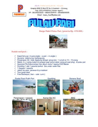 ADA PARIWISATA TOUR
Komplek BDB II Blok FE No. 8 Sukahati – Cibinong
Telp. (021) 87909216 ( Kantor Agent )
HP : 081395103020 – 085691304470 - 081808099095
Email : bowo_tour@yahoo.com
Harga Paket Pulau Pari /peserta Rp. 470.000,-
Sudah meliputi :
 Kapal ferry pp ( muara angke – p.pari – m.angke )
 Asuransi selama tour berlangsung
 Penginapan AC, tidak digabung dengan group lain, 1 rumah isi 10 – 15 orang
 Makan 4 x ( siang,malam & sarapan pagi serta makan siang pd saat plng) di pulau pari
 Spanduk,P3k,Dokumentasi foto album serta 1 keping DVD Master
 Snorkling 1 alat 1 peserta berikut foto under water free
 1 Sepeda 1 peserta
 Jalan2 ke pasir perawan & p.matahari
 Tour guide lokal
 Free Barbeque ( ikan – sate cumi )
Pantai Pasir Putih Pari Snorkling Banana Boat
Penginapan + sepeda Kamar Ber AC BBQ
PARIWISAT
A
 