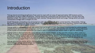 Introduction
Tidung island stretching lengthwise from west to east with an area of approximately 109 hectares and a​​
population of about 5000 inhabitants. Tidung island has a beautiful sea and beach that is not less than the
beaches in Bali. The island is divided into two, namely Tidung Island Small and Large Tidung which are both
connected a bridge with a length of 2 km.
Small Tidung be a breeding area of mangrove with weeds and soft white sandy beaches. Meanwhile, Tidung​​
Big Island is inhabited by about 4,000 people. Tidung Big Island is one of the most populous island in the other
islands in the Thousand Islands cluster.
Tidung width is estimated at only 200 meters but the length is 5 km. The island is surrounded by white graded
shallow beach because coral overgrown and full of ornamental fish. The beaches are not great choppy because
of the cluster of coral that surrounds the coast is able to withstand the waves make it right for swimming.
Tidung name is derived from the word 'tidung' which means shelter. In the past this island is often used as a
refuge of pirates. Currently Fatahillah forces attacked Malacca, this island became one of the locations to plan
the attack. Tidung name is also associated with the tribe Tidung. Black is the Commander of the Royal Tarakan
in East Kalimantan. At that time he suffered defeat in tribal wars there so displaced with his family to the
Thousand Islands region that is now known as the Island Tidung or shelter.
Tidung island at the center of the District of South Thousand Islands which oversees three villages, namely: Pari
Island Village, Village Island Village Fortunately, Java and Tidung Island. Tidung island itself is already inhabited
around 1883 after Krakatoa erupted.
 