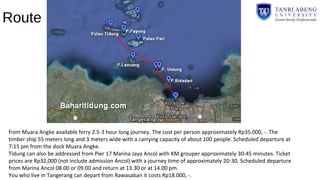 Route
from Muara Angke available ferry 2.5-3 hour long journey. The cost per person approximately Rp35.000, -. The
timber ship 55 meters long and 3 meters wide with a carrying capacity of about 100 people. Scheduled departure at
7:15 pm from the dock Muara Angke.
Tidung can also be addressed from Pier 17 Marina Jaya Ancol with KM grouper approximately 30-45 minutes. Ticket
prices are Rp32,000 (not include admission Ancol) with a journey time of approximately 20-30. Scheduled departure
from Marina Ancol 08.00 or 09.00 and return at 13.30 or at 14.00 pm.
You who live in Tangerang can depart from Rawasaban it costs Rp18.000, -.
 