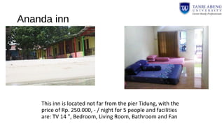 Ananda inn
This inn is located not far from the pier Tidung, with the
price of Rp. 250.000, - / night for 5 people and facilities
are: TV 14 ", Bedroom, Living Room, Bathroom and Fan
 