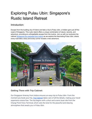 Exploring Pulau Ubin: Singapore's
Rustic Island Retreat
Introduction:
Escape from the bustling city of Indore and take a trip to Pulau Ubin, a hidden gem just off the
coast of Singapore. This rustic island offers a unique combination of nature, records, and
adventure, providing an unforgettable escape from the routine. Join us with our exclusive trip
cabinet Singapore tour package from Indore as we explore the fascinating Pulau Ubin, where
every road tells a story and every corner reveals a new adventure.
Getting There with Trip Cabinet:
Our Singapore itinerary from Indore ensures an easy trip to Pulau Ubin. From the
moment you book your trip, Trip Cabinet takes care of all the details, making your travel
experience stress-free. The trip begins with a short and scenic boat ride from the
Changi Point Ferry Terminal, which sets the tone for the peaceful and relaxing
atmosphere that awaits you in Pulau Ubin.
 