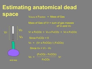 Estimating anatomical dead
space
VT x FECO2 = VA x FACO2 + VD X FDCO2
Volume x Fraction = Mass of Gas
Mass of Gas of VT = sum of gas masses
of VA and VD
end exp
VT
VD
VA Since FDCO2 = 0
VA = (VT x FECO2) / ( FACO2)
Since VA = VT - VD
VD =
(FACO2 - FECO2)
FACO2
VT
 