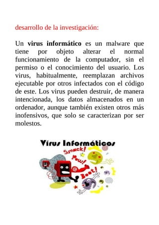 desarrollo de la investigación:

Un virus informático es un malware que
tiene por objeto alterar el normal
funcionamiento de la computador, sin el
permiso o el conocimiento del usuario. Los
virus, habitualmente, reemplazan archivos
ejecutable por otros infectados con el código
de este. Los virus pueden destruir, de manera
intencionada, los datos almacenados en un
ordenador, aunque también existen otros más
inofensivos, que solo se caracterizan por ser
molestos.
 