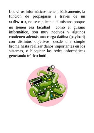 Los virus informáticos tienen, básicamente, la
función de propagarse a través de un
software, no se replican a sí mismos porque
no tienen esa facultad como el gusano
informático, son muy nocivos y algunos
contienen además una carga dañina (payload)
con distintos objetivos, desde una simple
broma hasta realizar daños importantes en los
sistemas, o bloquear las redes informáticas
generando tráfico inútil.
 
