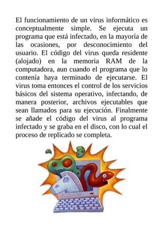 El funcionamiento de un virus informático es
conceptualmente simple. Se ejecuta un
programa que está infectado, en la mayoría de
las ocasiones, por desconocimiento del
usuario. El código del virus queda residente
(alojado) en la memoria RAM de la
computadora, aun cuando el programa que lo
contenía haya terminado de ejecutarse. El
virus toma entonces el control de los servicios
básicos del sistema operativo, infectando, de
manera posterior, archivos ejecutables que
sean llamados para su ejecución. Finalmente
se añade el código del virus al programa
infectado y se graba en el disco, con lo cual el
proceso de replicado se completa.
 