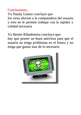 Conclusiones.
Yo Nataly Llanos concluyo que
los virus afectan a la computadora del usuario
y esto no le permite trabajar con la rapidez y
calidad necesaria

Yo Benito Ribadeneira concluyo que:
hay que poseer un buen antivirus para que el
usuario no tenga problemas en el futuro y no
tenga que gastar mas de lo necesario
 