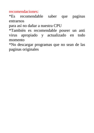 recomendaciones:
*Es recomendable saber que paginas
entrarnos
para así no dañar a nuestra CPU
*También es recomendable poseer un anti
virus apropiado y actualizado en todo
momento
*No descargar programas que no sean de las
paginas originales
 