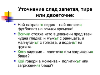 Уточнение след запетая, тире или двоеточие: Най-накрая  го  видях – най-велики я  футболист на всички времена! Всички  стояха като вцепенени пред тази чудна гледка: и мъж ът  с раницата, и малчуган ът  с топката, и водач ът  на групата. Кого  видяхме -  политик а  или загрижени я  баща? Кой   говори в момента -  политик ът  или загрижени ят  баща? 