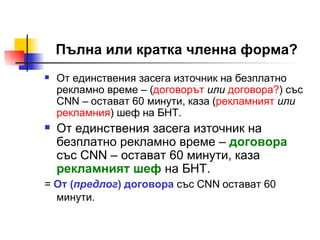 Пълна или кратка членна форма? От единствения засега източник на безплатно рекламно време – ( договорът   или   договора? ) със  CNN –  остават 60 минути, каза ( рекламният   или   рекламния ) шеф на БНТ. От единствения засега източник на безплатно рекламно време –  договора  със  CNN –  остават 60 минути, каза  рекламният шеф  на БНТ.  =  От ( предлог )   договора   със  CNN  остават 60 минути.   