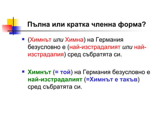 Пълна или кратка членна форма? ( Химн ът   или   Химн а ) на Германия   безусловно е ( най-из с традалия т   или   най-изстрадалия )  сред събратята си. Химнът  ( = той ) на Германия безусловно е  най-изстрадалият  ( =Химнът е такъв ) сред събратята си. 