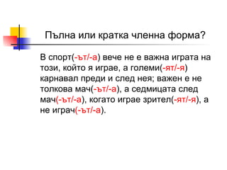 Пълна или кратка членна форма? В спор т( -ът/- а )  вече не е важна играта на този, който я играе, а големи ( - ят /-я )  карнавал преди и след нея; важен е не толкова мач ( - ът /-а ) , а седмицата след мач (- ът /-а ) , когато играе зрител ( - ят /-я ) , а не играч (- ът /-а ) .   