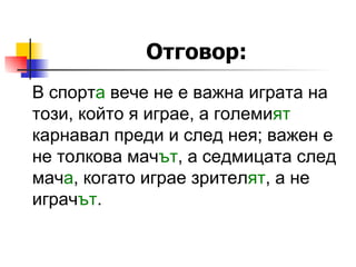 Отговор: В спор т а  вече не е важна играта на този, който я играе, а големи ят  карнавал преди и след нея; важен е не толкова мач ът , а седмицата след мач а , когато играе зрител ят , а не играч ът . 
