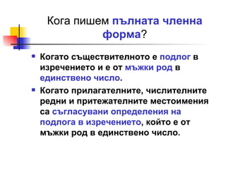 Кога пишем  пълната членна форма ? Когато съществителното е  подлог  в изречението и е от  мъжки род  в  единствено число . Когато прилагателните, числителните редни и притежателните местоимения са  съгласувани определения на подлога в изречението , който е от мъжки род в единствено число. 