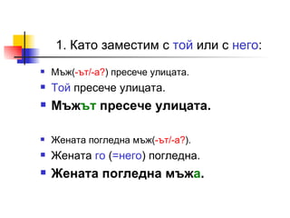 1. Като заместим с  той  или с  него : Мъж( -ът/-а? ) пресече улицата. Той  пресече улицата. Мъж ът  пресече улицата. Жената погледна мъж( -ът/-а? ). Жената  го  ( =него ) погледна. Жената погледна мъж а . 