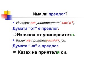 Има ли  предлог ? Излязох  от  университет( -ът/-а? ). Думата “от” е предлог .  Излязох от университет а . Казах  на  приятел ( -ят/-я? ) си . Думата “на” е предлог .    Казах на приятел я  си. 