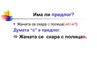 Има ли  предлог ? Жената се скара  с  полица( -ят/-я? )  Думата “с” е предлог .    Жената се  скара с полица я . 