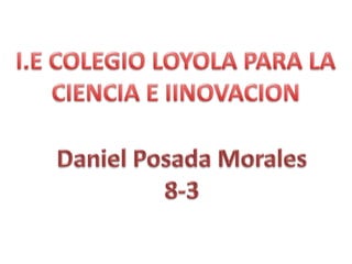 I.E COLEGIO LOYOLA PARA LA CIENCIA E IINOVACION Daniel Posada Morales 8-3 