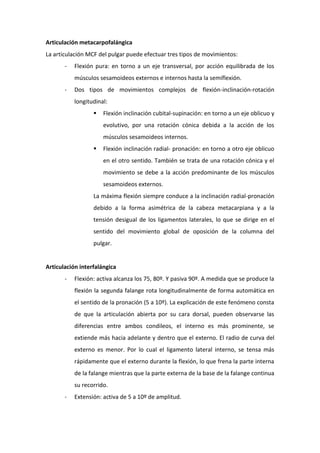 Articulación metacarpofalángica
La articulación MCF del pulgar puede efectuar tres tipos de movimientos:
-

Flexión pura: en torno a un eje transversal, por acción equilibrada de los
músculos sesamoideos externos e internos hasta la semiflexión.

-

Dos tipos de movimientos complejos de flexión-inclinación-rotación
longitudinal:


Flexión inclinación cubital-supinación: en torno a un eje oblicuo y
evolutivo, por una rotación cónica debida a la acción de los
músculos sesamoideos internos.



Flexión inclinación radial- pronación: en torno a otro eje oblicuo
en el otro sentido. También se trata de una rotación cónica y el
movimiento se debe a la acción predominante de los músculos
sesamoideos externos.

La máxima flexión siempre conduce a la inclinación radial-pronación
debido a la forma asimétrica de la cabeza metacarpiana y a la
tensión desigual de los ligamentos laterales, lo que se dirige en el
sentido del movimiento global de oposición de la columna del
pulgar.

Articulación interfalángica
-

Flexión: activa alcanza los 75, 80º. Y pasiva 90º. A medida que se produce la
flexión la segunda falange rota longitudinalmente de forma automática en
el sentido de la pronación (5 a 10º). La explicación de este fenómeno consta
de que la articulación abierta por su cara dorsal, pueden observarse las
diferencias entre ambos condileos, el interno es más prominente, se
extiende más hacia adelante y dentro que el externo. El radio de curva del
externo es menor. Por lo cual el ligamento lateral interno, se tensa más
rápidamente que el externo durante la flexión, lo que frena la parte interna
de la falange mientras que la parte externa de la base de la falange continua
su recorrido.

-

Extensión: activa de 5 a 10º de amplitud.

 