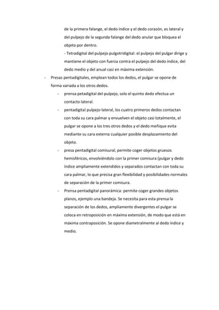 de la primera falange, el dedo índice y el dedo corazón, es lateral y
del pulpejo de la segunda falange del dedo anular que bloquea el
objeto por dentro.
- Tetradigital del pulpejo pulgotridigital: el pulpejo del pulgar dirige y
mantiene el objeto con fuerza contra el pulpejo del dedo índice, del
dedo medio y del anual casi en máxima extensión.
-

Presas pentadigitales, emplean todos los dedos, el pulgar se opone de
forma variada a los otros dedos.
-

prensa petadigital del pulpejo, solo el quinto dedo efectua un
contacto lateral.

-

pentadigital pulpejo-lateral, los cuatro primeros dedos contactan
con toda su cara palmar y envuelven el objeto casi totalmente, el
pulgar se opone a los tres otros dedos y el dedo meñique evita
mediante su cara externa cualquier posible desplazamiento del
objeto.

-

presa pentadigital comisural, permite coger objetos gruesos
hemisféricos, envolviéndolo con la primer comisura (pulgar y dedo
índice ampliamente extendidos y separados contactan con toda su
cara palmar, lo que precisa gran flexibilidad y posibilidades normales
de separación de la primer comisura.

-

Prensa pentadigital panorámica: permite coger grandes objetos
planos, ejemplo una bandeja. Se necesita para esta prensa la
separación de los dedos, ampliamente divergentes el pulgar se
coloca en retroposición en máxima extensión, de modo que está en
máxima contraposición. Se opone diametralmente al dedo índice y
medio.

 