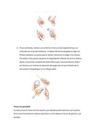 3. Presas centradas, realizan una simetría en torno al eje longitudinal que, se
confunde con el eje del antebrazo. El objeto (de forma alargada) se coge con
firmeza mediante una presa palmar donde intervienen el pulgar y los últimos
tres dedos. Estas presas requieren la integridad de la flexión de los tres últimos
dedos, la extensión completa del dedo índice cuyos músculos flexores deben
ser eficaces y un mínimo de oposición del pulgar para el que la flexión de la
articulación intergalángica no es indispensable.

Presas con gravedad
En estas presas la mano sirve de soporte, por ejemplo puede aplanarse con la palma
de la mano horizontal en máxima supinación y sin los dedos en forma de gancho, cual
bandeja.

 
