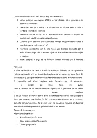 Clasificación clínica italiana para evaluar el grado de severidad
0. No hay síntomas sugestivos de STC (no hay parestesias u otros síntomas en las

2 semanas anteriores)
1. Parestesias sólo en la noche o al despertarse, en alguna parte o todo el

territorio del mediano en mano
2. Parestesias diurnas incluso en el caso de síntomas transitorios después de

movimientos repetitivos o posturas prolongadas
3. Cualquier grado de déficit sensitivo usando un copo de algodón comparando la

superficie palmar de los dedos 3 y 5
4. Hipotrofia (comparativa con la otra mano) y/o debilidad (evaluada por la

abducción del pulgar contra resistencia) de los músculos tenares inervados por
el mediano
5. Atrofia completa o plejía de los músculos tenares inervados por el mediano

Patogenia
El túnel del carpo es un canal o espacio osteofibroso, formado por los ligamentos
radiocarpianos anterior y los ligamentos interóseos de los huesos del carpo (piso del
túnel carpiano) y el ligamento transverso anterior del carpo (techo del túnel carpiano)
El

contenido

-

El

del

túnel

tendón

carpiano
del

está

formado

flexor

por

largo

10

elementos:

del

pulgar

- Los 8 tendones de los flexores comunes superficiales y profundos de los dedos
-

El

nervio

mediano.

El pasaje de estos elementos por un túnel osteofibroso inextensible no deja espacios
libres, por lo tanto, una disminución del continente o un aumento en el contenido
aumenta considerablemente la presión sobre la estructura nerviosa produciendo
alteraciones motoras y sensitivas que se manifiestan en la mano.
Algunas de las causas son:
Alteraciones anatómicas
-

Anomalías del tendón flexor

-

Canal carpiano pequeño congénito

-

Quistes ganglionares

 