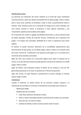Manifestación clínica
Las personas con alteración del nervio mediano en el túnel del carpo manifiestan
entumecimientos y dolor que afectan principalmente los dedos pulgar, índice y medio,
pero a veces estos síntomas se extiendes a toda la mano y proximalmente hasta el
hombro. Estos síntomas junto con la sensación de torpeza de la mano afectada, son
más severos durante la noche, al levantarse y hacer agarres sostenidos y con
movimientos repetitivos de los dedos como digitar.
En la evolución del cuadro se agrega sensibilidad disminuida y a veces anestesia total
de dedos afectados. Atrofia de músculos tenares, limitaciones de la oposición del
pulgar. Y en etapas más avanzadas, debilidad de la mano e impotencia para tomar
objetos.
Al examen se puede encontrar alteración de la sensibilidad especialmente para
discriminación de dos puntos, en los dedos pulgar, índice y medio y en el borde radial
del anular. Parecia de la abducción y de oponencia del pulgar con o sin atrofia de la
eminencia tenar (estadios avanzados).
Signo de Tinel; que consiste en la percusión digital suave sobre el trayecto de un
nervio, en el caso del túnel carpiano puede aparecer sensación de calambre en el dedo
pulgar, índice y medio.
Signo de Phalen, esta evaluación implica la flexión de las muñecas a más de 70º,
generando parestesias en la mano. Es positiva en el 75% de los pacientes.
Signo del círculo, no logra flexionar correctamente la tercera falange, al intentar
oponer pulgar a índice.
Tratamiento
Cuando el síndrome se califica dentro de los primeros estados respecto a la
clasificación de severidad, se comienza el tratamiento conservador que consiste en:
-

Medicación (AINE)

-

Modificación de la actividad


Evitar flexo-extensión forzada de muñeca



Evitar o reducir actividades donde el movimiento de muñeca sea constante



Amas de casa: no retorcer trapos



Cambios de hábitos al dormir (evitar presión sobre la mano)

 