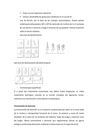 

-

Evitar uso de maquinaria vibratoria
Colocar almohadilla de apoyo para antebrazo en el uso de PC

Uso de férulas, son la base de los manejos conservadores. Ortesis palmar
antebraquiometacarpiana 10º o 20º de extensión de muñeca de 4 a 6 semanas
de uso diurno y nocturno y luego 4 semanas de uso gradual. Elimina la pensión
sobre el nervio mediano.

-

Ejercicios de deslizamiento

Ejercicios de deslizamiento del plexo braquial

-

Termoterapia (superficial)

Si a pesar del tratamiento conservador hay déficit motor progresivo, se indica
tratamiento quirúrgico, consiste en la incisión completa del ligamento anular,
mediante una intervención a cielo abierto o endoscópica.

Tenosinovitis de Quervain
La tenosinovitis de Quervain es un trastorno caracterizado por dolor en la zona radial
de la muñeca y discapacidad funcional de la mano. Se produce a causa de lesión
alrededor de la vaina de los tendones del abductor largo del pulgar y extensor corto
del pulgar. Afecta comúnmente a personas que regularmente utilizan un agarre
enérgico combinando desviación cubital de muñeca (como en el saque de tenis).

 