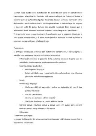 Examen físico puede haber tumefacción del estiloides del radio con sensibilidad y
crepitaciones a la palpación. También está presente el signo de Finkelstein, donde el
paciente cierra el puño sobre el pulgar flexionado, después se realiza inclinación activa
de la muñeca en dirección cubital la tensión generada en el abdutor largo del pulgar y
el extensor corto del pulgar durante esta prueba reproduce dolor causado por el
movimiento de los tendones dentro de una vaina sinovial engrosada y estenótica.
Es importante tener en cuenta durante la exploración que la palpación directa de la
zona puede provocar dolor, y el dolor puede provocar debilidad al hacer la pinza o el
agarre en comparación con el lado contrario.

Tratamiento
El enfoque terapéutico comienza con tratamiento conservador, y solo progresa a
medidas más agresivas si fracasan las medidas no invasivas.
-

Información: informar al paciente de la anatomía básica de la zona y de las
actividades funcionales que pueden empeorar los síntomas.

-

Modificación de la actividad
-

Restringir uso de pulgar

-

Evitar actividades que requieran flexión prolongada de interfalangica,
pellizcar o movimientos repetitivos

-

Férula
Ortesis larga de pulgar
-

Muñeca en 20º-30º extensión y pulgar en abducción 30º con IF libre
para su movilidad

-

Alterna con ejercicios activos sin dolor

-

Uso por tres semanas

Si el dolor disminuye, se cambia a Férula blanda

Ejercicio activo: movilidad activa y pasiva suave del pulgar para prevenir
contractura articular y adherencia del tendón

-

Crioterapia

Tratamiento quirúrgico:
La cirugía de liberación del primer compartimento dorsal está indicada cuando falla el
tratamiento conservador.

 