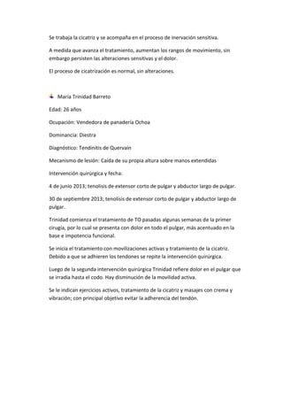 Se trabaja la cicatriz y se acompaña en el proceso de inervación sensitiva.
A medida que avanza el tratamiento, aumentan los rangos de movimiento, sin
embargo persisten las alteraciones sensitivas y el dolor.
El proceso de cicatrización es normal, sin alteraciones.

María Trinidad Barreto
Edad: 26 años
Ocupación: Vendedora de panadería Ochoa
Dominancia: Diestra
Diagnóstico: Tendinitis de Quervain
Mecanismo de lesión: Caída de su propia altura sobre manos extendidas
Intervención quirúrgica y fecha:
4 de junio 2013; tenolisis de extensor corto de pulgar y abductor largo de pulgar.
30 de septiembre 2013; tenolisis de extensor corto de pulgar y abductor largo de
pulgar.
Trinidad comienza el tratamiento de TO pasadas algunas semanas de la primer
cirugía, por lo cual se presenta con dolor en todo el pulgar, más acentuado en la
base e impotencia funcional.
Se inicia el tratamiento con movilizaciones activas y tratamiento de la cicatriz.
Debido a que se adhieren los tendones se repite la intervención quirúrgica.
Luego de la segunda intervención quirúrgica Trinidad refiere dolor en el pulgar que
se irradia hasta el codo. Hay disminución de la movilidad activa.
Se le indican ejercicios activos, tratamiento de la cicatriz y masajes con crema y
vibración; con principal objetivo evitar la adherencia del tendón.

 