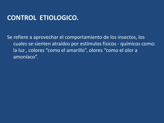 CONTROL  ETIOLOGICO.Se refiere a aprovechar el comportamiento de los insectos, los cuales se sienten atraídos por estímulos físicos - químicos como: la luz , colores “como el amarillo”, olores “como el olor a amoníaco”.