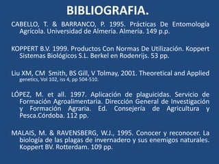 BIBLIOGRAFIA.CABELLO, T. & BARRANCO, P. 1995. Prácticas De EntomologíaAgrícola. Universidad de Almería. Almería. 149 p.p. KOPPERT B.V. 1999. Productos Con Normas De Utilización. KoppertSistemasBiológicos S.L. Berkel en Rodenrijs. 53 pp.Liu XM, CM  Smith, BS Gill, V Tolmay, 2001. Theoretical and Applied genetics, Vol 102, iss 4, pp 504-510.LÓPEZ, M. et all. 1997. Aplicación de plaguicidas. Servicio de FormaciónAgroalimentaria. Dirección General de Investigación y FormaciónAgraria. Ed. Consejería de Agricultura y Pesca.Córdoba. 112 pp.MALAIS, M. & RAVENSBERG, W.J., 1995. Conocer y reconocer. La biología de lasplagas de invernadero y susenemigosnaturales. Koppert BV. Rotterdam. 109 pp.