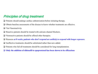 Principles of drug treatment
 Patients should undergo cardiac catheterization before initiating therapy.
 Obtain baseline assessments of the disease to know whether treatments are effective.
 Test Vasoreactivity.
 Reactive patients should be treated with calcium channel blockers.
 Nonreactive patients should be offered other therapies.
 Reassess at 8 weeks; patients who don’t respond are unlikely to respond with longer exposure.
 Ineffective treatments should be substituted rather than new added.
 Patients who fail all treatments should be considered for lung transplantation.
 Only the addition of sildenafil to epoprostenol has been shown to be efficacious
 