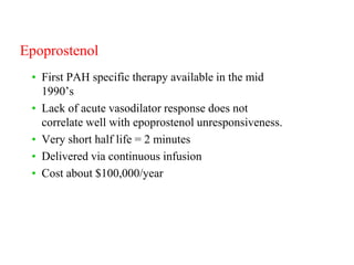Epoprostenol
• First PAH specific therapy available in the mid
1990’s
• Lack of acute vasodilator response does not
correlate well with epoprostenol unresponsiveness.
• Very short half life = 2 minutes
• Delivered via continuous infusion
• Cost about $100,000/year
 