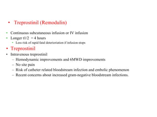 • Treprostinil (Remodulin)
• Continuous subcutaneous infusion or IV infusion
• Longer t1/2 = 4 hours
• Less risk of rapid fatal deterioriation if infusion stops
• Treprostinil
• Intravenous treprostinil
– Hemodynamic improvements and 6MWD improvements
– No site pain
– Risk of catheter related bloodstream infection and embolic phenomenon
– Recent concerns about increased gram-negative bloodstream infections.
 