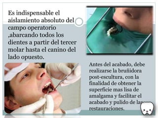 Es indispensable el
aislamiento absoluto del
campo operatorio
,abarcando todos los
dientes a partir del tercer
molar hasta el canino del
lado opuesto.
Antes del acabado, debe
realizarse la bruñidora
post-escultura, con la
finalidad de obtener la
superficie mas lisa de
amalgama y facilitar el
acabado y pulido de las
restauraciones.
 