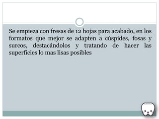 Se empieza con fresas de 12 hojas para acabado, en los
formatos que mejor se adapten a cúspides, fosas y
surcos, destacándolos y tratando de hacer las
superficies lo mas lisas posibles
 