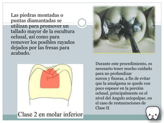 Las piedras montadas o
puntas diamantadas se
utilizan para promover un
tallado mayor de la escultura
oclusal, así como para
remover los posibles rayados
dejados por las fresas para
acabado.
Durante este procedimiento, es
necesario tener mucho cuidado
para no profundizar
surcos y fisuras, a fin de evitar
que la amalgama se quede con
poco espesor en la porción
oclusal, principalmente en el
nivel del Angulo axiopulpar, en
el caso de restauraciones de
Clase II
 