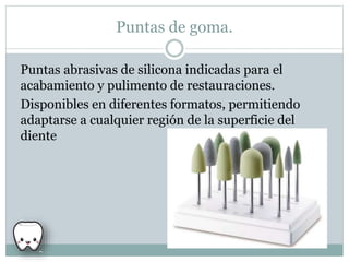 Puntas de goma.
Puntas abrasivas de silicona indicadas para el
acabamiento y pulimento de restauraciones.
Disponibles en diferentes formatos, permitiendo
adaptarse a cualquier región de la superficie del
diente
 