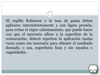 EI cepillo Robinson y la taza de goma deben
aplicarse intermitentemente y con ligera presión,
para evitar el súper calentamiento, que puede hacer
con que el mercurio aflore a la superficie de la
restauración, deberá repetirse la aplicación tantas
veces como sea necesaria para obtener el resultado
deseado, o sea, superficies lisas y sin rayados o
rugosidades.
 
